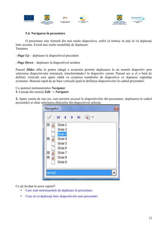 5.4. Navigarea în prezentare
O prezentare este formată din mai multe diapozitive, astfel că trebuie să ştiţi să vă deplasaţi
între acestea. Există mai multe modalităţi de deplasare:
Tastatura
- Page Up – deplasare la diapozitivul precedent
- Page Down – deplasare la diapozitivul următor
Panoul Slides aflat în partea stângă a ecranului permite deplasarea la un anumit diapozitiv prin
selectarea diapozitivului miniatură, transformându-l în diapozitiv curent. Panoul are şi el o bară de
defilare verticală care apare odată cu creşterea numărului de diapozitive ce depaşesc suprafaţa
ecranului. Butonul rapid de pe bara verticală ajută la defilarea diapozitivelor în cadrul prezentării.
Cu ajutorul instrumentului Navigator
1. Lansaţi din meniul Edit → Navigator
2. Apare caseta de mai jos, care permite accesul la diapozitivelor din prezentare, deplasarea în cadrul
prezentării şi chiar selectarea obiectelor din diapozitivul selectat.
Ce aţi învăţat în acest capitol?
• Care sunt instrumentele de deplasare în prezentare.
• Cum să vă deplasaţi între diapozitivele unei prezentări.
12
 