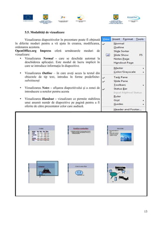 5.5. Modalităţi de vizualizare
Vizualizarea diapozitivelor în prezentare poate fi obţinută
în diferite moduri pentru a vă ajuta în crearea, modificarea,
ordonarea acestora.
OpenOffice.org Impress oferă următoarele moduri de
vizualizare:
• Vizualizarea Normal - care se deschide automat la
deschiderea aplicaţiei. Este modul de lucru implicit în
care se introduce informaţia în diapozitive.
• Vizualizarea Outline – în care aveţi acces la textul din
obiectele de tip text, introdus în forme predefinite-
substituenţi
• Vizualizarea Notes – afişarea diapozitivului şi a zonei de
introducere a notelor pentru acesta
• Vizualizarea Handout – vizualizare ce permite stabilirea
unui anumit număr de diapozitive pe pagină pentru a fi
oferite de către prezentator celor care audiază.
13
 