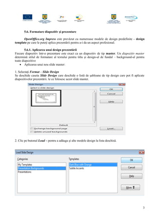 5.6. Formatare diapozitiv şi prezentare
OpenOffice.org Impress este prevăzut cu numeroase modele de design predefinite - design
template pe care le puteţi aplica prezentării pentru a-i da un aspect profesional.
5.6.1. Aplicarea unui design prezentării
Fiecare diapozitiv într-o prezentare este exact ca un diapozitiv de tip master. Un diapozitiv master
determină stilul de formatare al textului pentru titlu şi design-ul de fundal – background-ul pentru
toate diapozitive
• Aplicarea unui nou slide master:
1. Selectaţi Format – Slide Design
Se deschide caseta Slide Design care deschide o listă de şabloane de tip design care pot fi aplicate
diapozitivelor prezentării. le ce folosesc acest slide master.
2. Clic pe butonul Load – pentru a adăuga şi alte modele design la lista deschisă.
3
 