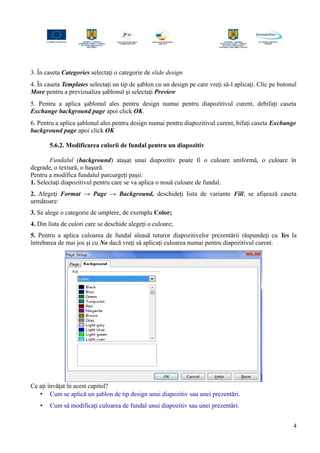 3. În caseta Categories selectaţi o categorie de slide design
4. În caseta Templates selectaţi un tip de şablon cu un design pe care vreţi să-l aplicaţi. Clic pe butonul
More pentru a previzualiza şablonul şi selectaţi Preview
5. Pentru a aplica şablonul ales pentru design numai pentru diapozitivul curent, debifaţi caseta
Exchange background page apoi click OK.
6. Pentru a aplica şablonul ales pentru design numai pentru diapozitivul curent, bifaţi caseta Exchange
background page apoi click OK
5.6.2. Modificarea culorii de fundal pentru un diapozitiv
Fundalul (background) ataşat unui diapozitiv poate fi o culoare uniformă, o culoare în
degrade, o textură, o haşură.
Pentru a modifica fundalul parcurgeţi paşii:
1. Selectaţi diapozitivul pentru care se va aplica o nouă culoare de fundal.
2. Alegeţi Format → Page → Background, deschideţi lista de variante Fill, se afişează caseta
următoare:
3. Se alege o categorie de umplere, de exemplu Color;
4. Din lista de culori care se deschide alegeţi o culoare;
5. Pentru a aplica culoarea de fundal aleasă tuturor diapozitivelor prezentării răspundeţi cu Yes la
întrebarea de mai jos şi cu No dacă vreţi să aplicaţi culoarea numai pentru diapozitivul curent.
Ce aţi învăţat în acest capitol?
• Cum se aplică un şablon de tip design unui diapozitiv sau unei prezentări.
• Cum să modificaţi culoarea de fundal unui diapozitiv sau unei prezentări.
4
 