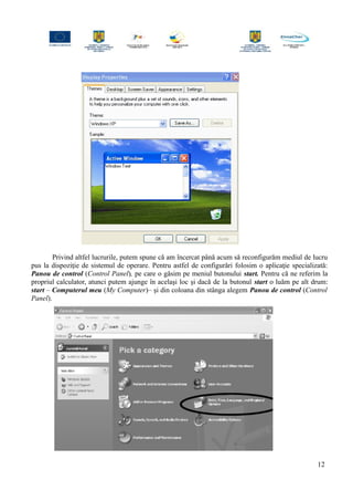 Privind altfel lucrurile, putem spune că am încercat până acum să reconfigurăm mediul de lucru
pus la dispoziţie de sistemul de operare. Pentru astfel de configurări folosim o aplicaţie specializată:
Panou de control (Control Panel), pe care o găsim pe meniul butonului start. Pentru că ne referim la
propriul calculator, atunci putem ajunge în acelaşi loc şi dacă de la butonul start o luăm pe alt drum:
start – Computerul meu (My Computer)– şi din coloana din stânga alegem Panou de control (Control
Panel).
12
 