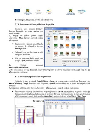 5.7. Imagini, diagrame, tabele, obiecte diverse
5.7.1. Inserarea unei imagini într-un diapozitiv
Inserarea unei imagini (picture)
într-un diapozitiv se poate realiza prin
două metode:
1. Alegeţi un şablon pentru aspect
diapozitiv - Slide Layout - care să conţină
pictograma
• În diapozitiv efectuaţi un dublu clic
pe aceasta. Se afişează o fereastra
Insert picture:
• Selectaţi locul pe disc unde se află
imaginea de inserat.
• Clic pe imaginea dorită, după care
clic pe Open pentru a o insera.
2. Folosiţi comanda
Insert→Picture→From
File. Se deschide aceeaşi fereastră Insert picture pentru a selecta imaginea dorită, după care clic pe
Open pentru a o insera.
5.7.2. Inserarea şi prelucrarea diagramelor
Aplicaţia la care apelează OpenOffice.org Impress pentru creare, modificare diagrame este
OpenOffice.org Graph. Inserarea unei diagrame – graph într-un diapozitiv se poate realiza prin două
metode:
1. Alegeţi un şablon pentru Aspect diapozitiv - Slide Layout - care să conţină pictograma
• În diapozitiv efectuaţi un dublu clic pe pictograma de Chart. Se afişează o diagramă creată pe
baza unor date implicite, în fereastra de aplicaţie Graph. Datele care stau la baza graficului se
află într-un tabel numit foaie de date (datasheet), pe care-l afişaţi prin Edit → Chart Data.
5
 