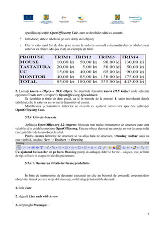 specifică aplicaţiei OpenOffice.org Calc, care se deschide odată cu aceasta
• Introduceţi datele tabelului pe care doriţi să-l obţineţi
• Clic în exteriorul foii de date şi se revine la vederea normală a diapozitivului cu tabelul creat
anterior ca obiect. Mai jos aveţi un exemplu de tabel.
2. Lansaţi Insert→ Object→ OLE Object. Se deschide fereastră Insert OLE Object unde selectaţi
opţiunea Create new şi respectiv OpenOffice.org Spreadsheet.
Se deschide o foaie de date goală, ca şi în metoda de la punctul 1, unde introduceţi datele
tabelului, clic în exterior se revine la diapozitiv-ul curent.
Modificarea şi formatarea tabelelor se execută cu ajutorul comenzilor specifice aplicaţiei
OpenOffice.org Calc.
5.7.4. Obiecte desenate
Aplicaţia OpenOffice.org 2.2 Impress foloseşte mai multe instrumente de desenare care sunt
valabile şi în celelalte produse OpenOffice.org. Fiecare obiect desenat are asociat un set de proprietăţi
care pot diferi de la un obiect la altul.
Pentru crearea formelor de desenare se va afişa bara de desenare, Drawing toolbar dacă nu
este vizibilă, lansând View → Toolbars → Drawing
Cu ajutorul butoanelor de pe bara Drawing puteţi să adăugaţi diferite forme – shapes, text, referiri
de tip callouts în diapozitivele din prezentare.
5.7.4.1. Desenarea diferitelor forme predefinite
În bara de instrumente de desenare executaţi un clic pe butonul de comandă corespunzător
obiectului formă pe care vreţi să-l desenaţi, astfel alegeţi butonul de desenat:
1. linie Line
2. săgeată Line ends with Arrow
3. dreptunghi Rectangle -
7
 