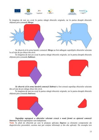 În imaginea de mai jos aveţi în partea stângă obiectele originale, iar în partea dreaptă obiectele
obţinute prin comanda Merge.
Se observă că în urma lansării comenzii Merge au fost adăugate suprafeţele obiectelor selectate
la cel mai de jos obiect din stivă.
În imaginea de mai jos aveţi în partea stângă obiectele originale, iar în partea dreaptă obiectele
obţinute prin comanda Subtract.
Se observă că în urma lansării comenzii Subtract a fost extrasă suprafaţa obiectelor selectate
din cel mai de jos stânga obiect din stivă.
În imaginea de mai jos aveţi în partea stângă obiectele originale, iar în partea dreaptă obiectele
obţinute prin comanda Intersect.
Suprafaţa suprapusă a obiectelor selectate crează o nouă formă cu ajutorul comenzii
Intersect. Restul suprafeţelor sunt îndepărtate.
Notă: În afară de obiectele pe care le propune aplicaţia Impress ca elemente componente ale
diapozitivelor prezentării, acestea mai pot conţine informaţii şi din alte aplicaţii. De exemplu text
13
 
