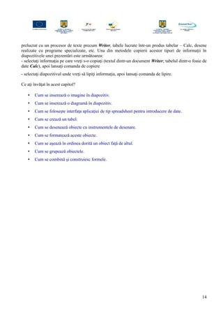prelucrat cu un procesor de texte precum Writer, tabele lucrate într-un produs tabelar – Calc, desene
realizate cu programe specializate, etc. Una din metodele copierii acestor tipuri de informaţii în
diapozitivele unei prezentări este următoarea:
- selectaţi informaţia pe care vreţi s-o copiaţi (textul dintr-un document Writer; tabelul dintr-o foaie de
date Calc), apoi lansaţi comanda de copiere
- selectaţi diapozitivul unde vreţi să lipiţi informaţia, apoi lansaţi comanda de lipire.
Ce aţi învăţat în acest capitol?
• Cum se inserează o imagine în diapozitiv.
• Cum se inserează o diagramă în diapozitiv.
• Cum se foloseşte interfaţa aplicaţiei de tip spreadsheet pentru introducere de date.
• Cum se crează un tabel.
• Cum se desenează obiecte cu instrumentele de desenare.
• Cum se formatează aceste obiecte.
• Cum se aşează în ordinea dorită un obiect faţă de altul.
• Cum se grupează obiectele.
• Cum se combină şi construiesc formele.
14
 