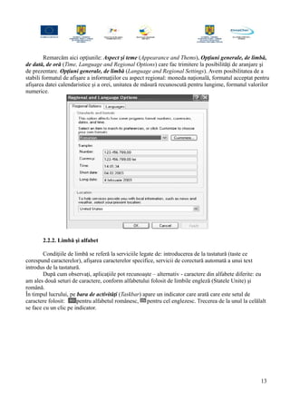 Remarcăm aici opţiunile: Aspect şi teme (Appearance and Thems), Opţiuni generale, de limbă,
de dată, de oră (Time, Language and Regional Options) care fac trimitere la posibilităţi de aranjare şi
de prezentare. Opţiuni generale, de limbă (Language and Regional Settings). Avem posibilitatea de a
stabili formatul de afişare a informaţiilor cu aspect regional: moneda naţională, formatul acceptat pentru
afişarea datei calendaristice şi a orei, unitatea de măsură recunoscută pentru lungime, formatul valorilor
numerice.
2.2.2. Limbă şi alfabet
Condiţiile de limbă se referă la serviciile legate de: introducerea de la tastatură (taste ce
corespund caracterelor), afişarea caracterelor specifice, servicii de corectură automată a unui text
introdus de la tastatură.
După cum observaţi, aplicaţiile pot recunoaşte – alternativ - caractere din alfabete diferite: eu
am ales două seturi de caractere, conform alfabetului folosit de limbile engleză (Statele Unite) şi
română.
În timpul lucrului, pe bara de activităţi (Taskbar) apare un indicator care arată care este setul de
caractere folosit: pentru alfabetul românesc, pentru cel englezesc. Trecerea de la unul la celălalt
se face cu un clic pe indicator.
13
 