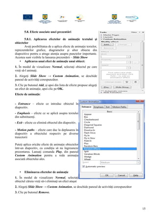 5.8. Efecte asociate unei prezentări
5.8.1. Aplicarea efectelor de animaţie textului şi
obiectelor
Aveţi posibilitatea de a aplica efecte de animaţie textelor,
reprezentărilor grafice, diagramelor şi altor obiecte din
diapozitive pentru a atrage atenţia asupra punctelor importante.
Acestea sunt vizibile la lansarea prezentării – Slide Show
• Aplicarea unui efect de animaţie unui obiect:
1. În modul de vizualizare Normal, selectaţi obiectul pe care
vreţi să-l animaţi.
2. Alegeţi Slide Show → Custom Animation, se deschide
panoul de activităţi corespunzător.
3. Clic pe butonul Add, şi apoi din lista de efecte propuse alegeţi
un efect de animaţie, apoi clic pe OK.
Efecte de animaţie:
- Entrance – efecte ce introduc obiectul în
diapozitiv.
- Emphasis – efecte ce se aplică asupra textului
din substituenţi.
- Exit - efecte ce elimină obiectul din diapozitiv.
- Motion paths – efecte care duc la deplasarea în
diapozitiv a obiectului respectiv pe diverse
traiectorii
Puteţi aplica oricâte efecte de animaţie obiectelor
într-un diapozitiv, cu condiţia să nu îngreuneze
prezentarea. Lansaţi comanda Play, din panoul
Custom Animation pentru a reda animaţia
asociată obiectului ales.
• Eliminarea efectelor de animaţie
1. În modul de vizualizare Normal, selectaţi
obiectul căruia vreţi să-i eliminaţi un efect ataşat
2. Alegeţi Slide Show → Custom Animation, se deschide panoul de activităţi corespunzător
3. Clic pe butonul Remove.
15
 