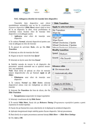 5.8.2. Adăugarea efectelor de tranziţie între diapozitive
Tranziţiile între diapozitive sunt efecte
asemănătoare animaţiilor care au loc în vizualizarea
Expunere diapozitive (Slide Show) atunci când se trece
de la un diapozitiv la altul. Aveţi posibilitatea să
controlaţi viteza fiecărui efect de tranziţie între
diapozitive şi să adăugaţi sunete.
• Aplicarea unui efect de tranziţie unui
diapozitiv
1. În vederea Normal, selectaţi diapozitivul pentru care
vreţi să adăugaţi un efect de tranziţie
2. În panoul de activitate Tasks, clic pe fila Slide
Transition
3. Selectaţi un efect de tranziţie din listă
4. Alegeţi un tip de viteză din lista Speed
5. Selectaţi un tip de sunet din lista Sound
6. Stabiliţi metoda de trecere la alt diapozitiv din
prezentare: metoda automată sau cu ajutorul mouse-
ului, sau amândouă.
Notă: Dacă doriţi să aplicaţi un efect de tranziţie
tuturor diapozitivelor clic pe butonul Apply to all
Slides
• Eliminarea unui efect de tranziţie unui
diapozitiv
1. În vederea Normal sau Slide Sorter, selectaţi
diapozitivul căruia vreţi să-i îndepărtaţi un efect de
tranziţie
2. Selectaţi No Transition din lista de efecte, din fila
Slide Transition
• Înregistrarea temporizării în timpul repetiţiilor
1. Selectaţi vizualizarea de tip Slide Sorter
2. În meniul Slide Show, faceţi clic pe Rehearse Timing (Programarea repetiţiilor) pentru a porni
expunerea în modul repetiţie.
3. Faceţi clic pe butonul de avans când doriţi să vă deplasaţi la următorul diapozitiv.
4. Aplicaţia înregistrează timpii stabiliţi pentru fiecare diapozitiv. Salvaţi prezentarea.
5. Dacă doriţi să se repete prezentarea automat lansaţi Slide Show → Slide Show Settings
6. Clic Auto şi OK.
16
 