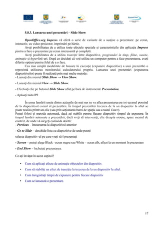 5.8.3. Lansarea unei prezentări – Slide Show
OpenOffice.org Impress vă oferă o serie de variante de a susţine o prezentare: pe ecran,
interactiv, cu video-proiector, imprimări pe hârtie.
Aveţi posibilitatea de a utiliza toate efectele speciale şi caracteristicile din aplicaţia Impress
pentru a face o prezentare pe ecran interesantă şi completă.
Aveţi posibilitatea de a utiliza tranziţii între diapozitive, programări în timp, filme, sunete,
animaţie şi hyperlink-uri. După ce decideţi că veţi utiliza un computer pentru a face prezentarea, aveţi
diferite opţiuni pentru felul de a o face.
Cea mai simplă modalitate de lansare în execuţie (expunere diapozitive) a unei prezentări o
reprezintă utilizarea monitorului calculatorului propriu. Lansarea unei prezentări (expunerea
diapozitivelor) poate fi realizată prin mai multe metode:
- Lansaţi din meniul Slide Show → View Show.
- Lansaţi din meniul View → Slide Show.
- Efectuaţi clic pe butonul Slide Show aflat pe bara de instrumente Presentation
- Apăsaţi tasta F5
În urma lansării uneia dintre acţiunile de mai sus se va afişa prezentarea pe tot ecranul pornind
de la diapozitivul curent al prezentării. În timpul prezentării trecerea de la un diapozitiv la altul se
poate realiza printr-un clic (sau prin acţionarea barei de spaţiu sau a tastei Enter).
Puteţi folosi şi metoda automată, dacă aţi stabilit pentru fiecare diapozitiv timpul de expunere. În
timpul lansării automate a prezentării, dacă vreţi să interveniţi, clic dreapta mouse, apare meniul de
context, de unde vă alegeţi comanda dorită:
- Previous – întoarcerea la diapozitivul anterior
- Go to Slide – deschide lista cu diapozitive de unde puteţi
selecta diapozitiv-ul pe care vreţi să-l prezentaţi
- Screen – puteţi alege Black –ecran negru sau White – ecran alb, afişat la un moment în prezentare
- End Show – încheiaţi prezentarea.
Ce aţi învăţat în acest capitol?
• Cum să aplicaţi efecte de animaţie obiectelor din diapozitiv.
• Cum să stabiliţi un efect de tranziţie la trecerea de la un diapozitiv la altul.
• Cum înregistraţi timpii de expunere pentru fiecare diapozitiv
• Cum se lansează o prezentare.
17
 