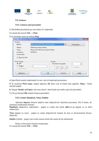 5.9. Listarea
5.9.1. Listarea unei prezentări
1. Deschideţi prezentarea pe care doriţi să o imprimaţi.
2. Lansaţi din meniul File → Print
3. Se deschide caseta de dialog Print
4. Specificaţi numele imprimantei la care vreţi să imprimaţi prezentarea
5. În secţiunea Print range, alegeţi opţiunea All, dacă vreţi să listaţi toate paginile, Pages - listaţi
anumite pagini
6. Alegeţi Number of Copies, mai mare decât 1 dacă doriţi mai multe copii ale prezentării.
7. Clic pe butonul OK, lansăm listarea prezentării.
5.9.2. Listare Handouts, Notes, Outline
Aplicaţia Impress listează implicit toate diapozitivele fişierului prezentare. Pot fi listate, de
asemenea următoarele formate:
Handouts (diapozitive imprimate) – pagini ce conţin mai multe slide-uri pe pagină, ce se oferă
auditoriului
Notes (pagini cu note) – pagini ce conţin diapozitivele însoţite de note ce documentează fiecare
diapozitiv
Outline (schiţă) – pagini care conţin numai textele din casete de tip substituenţi.
Pentru a lista aceste formate urmaţi paşii:
1. Lansaţi din meniul File → Print
18
 