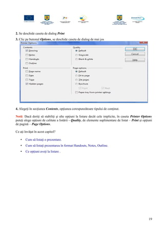 2. Se deschide caseta de dialog Print
3. Clic pe butonul Options, se deschide caseta de dialog de mai jos
4. Alegeţi în secţiunea Contents, opţiunea corespunzătoare tipului de conţinut.
Notă: Dacă doriţi să stabiliţi şi alte opţiuni la listare decât cele implicite, în caseta Printer Options
puteţi alege opţiuni de calitate a listării - Quality, de elemente suplimentare de listat – Print şi opţiuni
de pagină – Page Options.
Ce aţi învăţat în acest capitol?
• Cum să listaţi o prezentare.
• Cum să listaţi prezentarea în format Handouts, Notes, Outline.
• Ce opţiuni aveţi la listare .
19
 