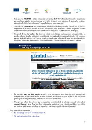 • Serviciul tip PORTAL – este o extensie a serviciului de WWW oferind utilizatorilor un conţinut
personalizat, specific domeniului de activitate. În acest sens reţinem, de exemplu, portaluri
educaţionale (http://portal.edu.ro/) , portaluri guvernamentale, etc.
• Serviciul de e-commerce este implementat prin intermediul magazinelor virtuale, ce facilitează
efectuarea de achiziţii on-line utilizând un browser web. Cele mai vizitate magazine virtuale
din România în acest moment sunt eMAG www.emag.ro si DCSHOP www.dcshop.ro .
• Sistemul de tip formulare în Internet oferă posibilitatea implementării interactivităţii. În
modul cel mai simplu, utilizatorii completează şi expediază formulare electronice (de exemplu
pentru feedback, oferte, etc.) spre o locaţie centrală unde informaţiile sunt stocate şi analizate.
Imaginea următoare prezintă un formular electronic, aflat pe o pagină web a unui cotidian:
• În serviciul baze de date on-line se oferă prin intermediul unor interfeţe web sau aplicaţii
independente accesul la o sursă de date centrală. Utilizatorii acestui serviciu, în funcţie de
privilegiile avute pot interoga, analiza sau modifica aceste date.
• Un serviciu oferit de Internet cu o dezvoltare semnificativă în ultima perioadă este cel de
operaţii bancare prin Internet. Prin intermediul acestui serviciu clienţii unei bănci pot utiliza
un browser web pentru a realiza, în modul cel mai sigur posibil, tranzacţii bancare.
Ce aţi învăţat în acest capitol ?
• Să enumeraţi serviciile oferite în Internet.
• Să realizaţi o descriere a acestora.
7
 