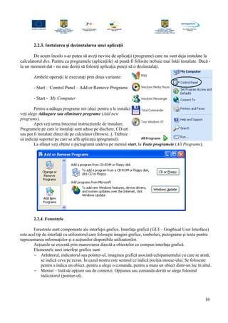2.2.3. Instalarea şi dezinstalarea unei aplicaţii
De acum încolo s-ar putea să aveţi nevoie de aplicaţii (programe) care nu sunt deja instalate la
calculatorul dvs. Pentru ca programele (aplicaţiile) să poată fi folosite trebuie mai întâi instalate. Dacă -
la un moment dat - nu mai doriţi să folosiţi aplicaţia puteţi să o dezinstalaţi.
Ambele operaţii le executaţi prin doua variante:
- Start – Control Panel – Add or Remove Programs
- Start - My Computer
Pentru a adăuga programe noi (deci pentru a le instala)
veţi alege Adăugare sau eliminare programe (Add new
programs).
Apoi veţi urma întocmai instrucţiunile de instalare.
Programele pe care le instalaţi sunt aduse pe dischete, CD-uri
sau pot fi instalate direct de pe calculator (Browse..). Trebuie
să indicaţi suportul pe care se află aplicaţia (programul).
La sfârşit veţi obţine o pictogramă undeva pe meniul start, la Toate programele (All Programs).
2.2.4. Ferestrele
Ferestrele sunt componente ale interfeţei grafice. Interfaţa grafică (GUI – Graphical User Interface)
este acel tip de interfaţă cu utilizatorul care foloseşte imagini grafice, simboluri, pictograme şi texte pentru
reprezentarea informaţiilor şi a acţiunilor disponibile utilizatorilor.
Acţiunile se execută prin manevrarea directă a obiectelor ce compun interfaţa grafică.
Elementele unei interfeţe grafice sunt:
− Arătătorul, indicatorul sau pointer-ul, imaginea grafică asociată echipamentului cu care se arată,
se indică ceva pe ecran. În cazul nostru este semnul ce indică poziţia mouse-ului. Se foloseşte
pentru a indica un obiect, pentru a alege o comanda, pentru a muta un obiect dintr-un loc în altul.
− Meniul – listă de opţiuni sau de comenzi. Opţiunea sau comanda dorită se alege folosind
indicatorul (pointer-ul).
16
 