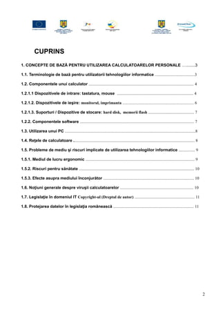 CUPRINS
1. CONCEPTE DE BAZĂ PENTRU UTILIZAREA CALCULATOARELOR PERSONALE …........3
1.1. Terminologie de bază pentru utilizatorii tehnologiilor informatice .......................................3
1.2. Componentele unui calculator ....................................................................................................... 4
1.2.1.1 Dispozitivele de intrare: tastatura, mouse ........................................................................... 4
1.2.1.2. Dispozitivele de ieşire: monitorul, imprimanta ...................................................................... 6
1.2.1.3. Suporturi / Dispozitive de stocare: hard disk, memorii flash ............................................. 7
1.2.2. Componentele software ................................................................................................................ 7
1.3. Utilizarea unui PC ................................................................................................................................8
1.4. Reţele de calculatoare ....................................................................................................................... 8
1.5. Probleme de mediu şi riscuri implicate de utilizarea tehnologiilor informatice ................ 9
1.5.1. Mediul de lucru ergonomic ........................................................................................................... 9
1.5.2. Riscuri pentru sănătate ................................................................................................................. 10
1.5.3. Efecte asupra mediului înconjurător ......................................................................................... 10
1.6. Noţiuni generale despre viruşii calculatoarelor ........................................................................ 10
1.7. Legislaţie în domeniul IT Copyright-ul (Dreptul de autor) ........................................................... 11
1.8. Protejarea datelor în legislaţia românească ............................................................................... 11
2
 