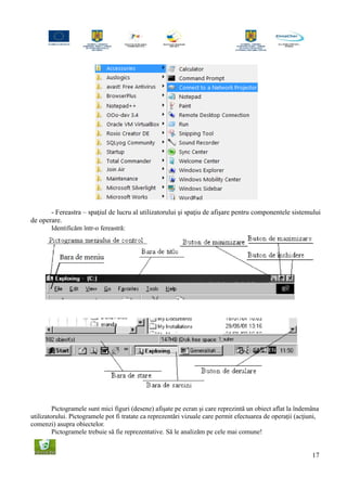 - Fereastra – spaţiul de lucru al utilizatorului şi spaţiu de afişare pentru componentele sistemului
de operare.
Identificăm într-o fereastră:
Pictogramele sunt mici figuri (desene) afişate pe ecran şi care reprezintă un obiect aflat la îndemâna
utilizatorului. Pictogramele pot fi tratate ca reprezentări vizuale care permit efectuarea de operaţii (acţiuni,
comenzi) asupra obiectelor.
Pictogramele trebuie să fie reprezentative. Să le analizăm pe cele mai comune!
17
 