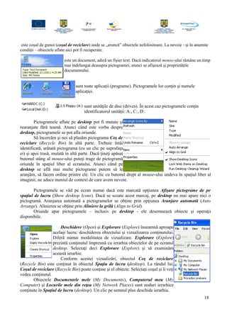 este coşul de gunoi (coşul de reciclare) unde se „aruncă” obiectele nefolositoare. La nevoie - şi în anumite
condiţii – obiectele aflate aici pot fi recuperate.
este un document, adică un fişier text. Dacă indicatorul mouse-ului rămâne un timp
mai îndelungat deasupra pictogramei, atunci se afişează şi proprietăţile
documentului.
sunt toate aplicaţii (programe). Pictogramele lor conţin şi numele
aplicaţiei.
sunt unităţile de disc (drives). În acest caz pictogramele conţin
identificatorul unităţii: A:, C:, D:.
Pictogramele aflate pe desktop pot fi mutate şi
rearanjate fără teamă. Atunci când este vorba despre
desktop, pictogramele se pot afla oriunde.
Să încercăm şi noi să plasăm pictograma Coş de
reciclare (Recycle Bin) în altă parte. Trebuie întâi
identificată, arătată pictograma (cu un clic pe suprafaţa
ei) şi apoi trasă, mutată în altă parte. Dacă ţineţi apăsat
butonul stâng al mouse-ului puteţi trage de pictogramă
oriunde în spaţiul liber al ecranului. Atunci când pe
desktop se află mai multe pictograme putem să le
aranjăm, să facem ordine printre ele. Un clic cu butonul drept al mouse-ului undeva în spaţiul liber al
imaginii, ne aduce meniul de context de care avem nevoie.
Pictogramele se văd pe ecran numai dacă este marcată opţiunea Afişare pictograme de pe
spaţiul de lucru (Show desktop Icons). Dacă se scoate acest marcaj, pe desktop nu mai apare nici o
pictogramă. Aranjarea automată a pictogramelor se obţine prin opţiunea Aranjare automată (Auto
Arrange). Alinierea se obţine prin Aliniere la grilă (Align to Grid).
Oriunde apar pictogramele – inclusiv pe desktop - ele desemnează obiecte şi operaţii
disponibile.
Deschidere (Open) şi Explorare (Explore) înseamnă aproape
acelaşi lucru: deschiderea obiectului şi vizualizarea conţinutului.
Diferă numai modalitatea de vizualizare. Explorare (Explore)
prezintă conţinutul împreună cu ierarhia obiectelor de pe ecranul
desktop. Selectaţi deci Explorare (Explore) şi să examinăm
această ierarhie.
Conform acestei vizualizări, obiectul Coş de reciclare
(Recycle Bin) este conţinut în obiectul Spaţiu de lucru (desktop). La rândul lui,
Coşul de reciclare (Recycle Bin) poate conţine şi el obiecte. Selectaţi coşul şi îi veţi
vedea conţinutul.
Obiectele Documentele mele (My Documents), Computerul meu (My
Computer) şi Locurile mele din reţea (My Network Places) sunt noduri ierarhice
conţinute în Spaţiul de lucru (desktop). Un clic pe semnul plus deschide ierarhia.
18
 