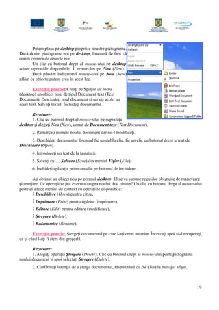 Putem plasa pe desktop propriile noastre pictograme.
Dacă dorim pictograme noi pe desktop, însemnă de fapt că
dorim crearea de obiecte noi.
Un clic cu butonul drept al mouse-ului pe desktop
aduce operaţiile disponibile. Îl remarcăm pe Nou (New).
Dacă plasăm indicatorul mouse-ului pe Nou (New)
aflăm ce obiecte putem crea în acest loc.
Exerciţiu practic: Creaţi pe Spaţiul de lucru
(desktop) un obiect nou, de tipul Document text (Text
Document). Deschideţi noul document şi scrieţi acolo un
scurt text. Salvaţi textul. Închideţi documentul.
Rezolvare:
1. Clic cu butonul drept al mouse-ului pe suprafaţa
desktop şi alegeţi Nou (New), urmat de Document text (Text Document).
2. Remarcaţi numele noului document dar nu-l modificaţi.
3. Deschideţi documentul folosind fie un dublu clic, fie un clic cu butonul drept urmat de
Deschidere (Open).
4. Introduceţi un text de la tastatură.
5. Salvaţi cu … Salvare (Save) din meniul Fişier (File).
6. Închideţi aplicaţia printr-un clic pe butonul de închidere .
Aţi obţinut un obiect nou pe ecranul desktop! El se va supune regulilor obişnuite de manevrare
şi aranjare. Ce operaţii se pot executa asupra noului dvs. obiect? Un clic cu butonul drept al mouse-ului
peste el aduce meniul de context cu operaţiile disponibile:
 Deschidere (Open) pentru citire,
 Imprimare (Print) pentru tipărire (imprimare),
 Editare (Edit) pentru editare (modificare),
 Ştergere (Delete),
 Redenumire (Rename).
Exerciţiu practic: Ştergeţi documentul pe care l-aţi creat anterior. Încercaţi apoi să-l recuperaţi,
ca şi când l-aţi fi şters din greşeală.
Rezolvare:
1. Alegeţi operaţia Ştergere (Delete). Clic cu butonul drept al mouse-ului peste pictograma
noului document şi apoi selectaţi Ştergere (Delete).
2. Confirmaţi intenţia de a şterge documentul, răspunzând cu Da (Yes) la mesajul afişat.
19
 