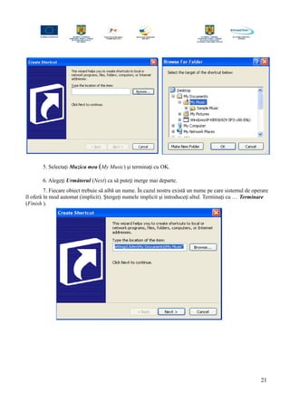 5. Selectaţi Muzica mea (My Music) şi terminaţi cu OK.
6. Alegeţi Următorul (Next) ca să puteţi merge mai departe.
7. Fiecare obiect trebuie să aibă un nume. În cazul nostru există un nume pe care sistemul de operare
îl oferă în mod automat (implicit). Ştergeţi numele implicit şi introduceţi altul. Terminaţi cu … Terminare
(Finish ).
21
 