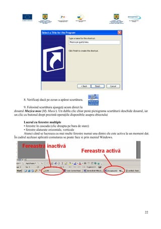 8. Verificaţi dacă pe ecran a apărut scurtătura.
9. Folosind scurtătura ajungeţi acum direct la
dosarul Muzica mea (My Music). Un dublu clic chiar peste pictograma scurtăturii deschide dosarul, iar
un clic cu butonul drept prezintă operaţiile disponibile asupra obiectului
Lucrul cu ferestre multiple
• ferestre în cascada (clic dreapta pe bara de stare)
• ferestre alaturate orizontale, verticale
Atunci când se lucreaza cu mai multe ferestre numai una dintre ele este activa la un moment dat.
În cadrul aceleasi aplicatii comutarea se poate face si prin meniul Windows.
22
 