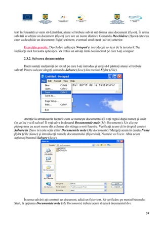 text în fereastră şi vrem să-l păstrăm, atunci el trebuie salvat sub forma unui document (fişier). În urma
salvării se obţine un document (fişier) care are un nume distinct. Comanda Deschidere (Open) este cea
care va deschide un document (fişier) existent, eventual unul creat (salvat) anterior.
Exerciţiu practic: Deschideţi aplicaţia Notepad şi introduceţi un text de la tastatură. Nu
închideţi încă fereastra aplicaţiei. Va trebui să salvaţi întâi documentul pe care l-aţi compus!
2.3.2. Salvarea documentelor
Dacă sunteţi mulţumiţi de textul pe care l-aţi introdus şi vreţi să-l păstraţi atunci el trebuie
salvat! Pentru salvare alegeţi comanda Salvare (Save) din meniul Fişier (File).
Atenţie la următoarele lucruri: cum se numeşte documentul (îl veţi regăsi după nume) şi unde
(în ce loc) va fi salvat? Îl veţi salva în dosarul Documentele mele (My Documents). Un clic pe
pictograma cu acest nume din coloana din stânga a noii ferestre. Verificaţi acum că în dreptul casetei
Salvare în (Save in) este scris chiar Documentele mele (My documents)! Mergeţi acum în caseta Nume
fişier (File Name) şi introduceţi numele documentului (fişierului). Numele va fi text. Abia acum
acţionaţi butonul Salvare (Save).
În urma salvării aţi construit un document, adică un fişier text. Să verificăm: pe meniul butonului
Start, la opţiunea Documentele mele (My Documents) trebuie acum să apară documentul dvs.
24
 