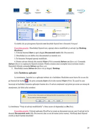 Un dublu clic pe pictograma fişierului text deschide fişierul într-o fereastră Notepad
Exerciţiu practic: Deschideţi fişierul text, operaţi câteva modificări şi salvaţi-l pe Desktop.
Rezolvare:
1. Folosiţi butonul Start şi apoi alegeţi Documentele mele (My Documents).
2. Deschideţi (cu un dublu clic) documentul cu numele text.
3. În fereastra Notepad operaţi modificări.
4. Pentru salvare folosiţi din meniul Fişier (File) comanda Salvare ca (Save as). Comanda
Salvare (Save) va suprascrie fişierul existent. Pentru crearea unui exemplar nou (versiune nouă a
fişierului) folosiţi comanda Salvare ca (Save as).
5. Deschideţi caseta Salvare în (Save in) şi alegeţi Desktop
2.3.3. Închiderea aplicaţiei
La terminarea lucrului cu o aplicaţie trebuie să o închidem. Realizăm acest lucru fie cu un clic
pe butonul de închidere , fie prin comanda Ieşire (Exit) din meniul Fişier (File). În cazul în care
încercaţi să închideţi fereastra aplicaţiei înainte de a fi salvat conţinutul veţi primi pe ecran un mesaj de
atenţionare, de felul celui următor:
La întrebarea “Vreţi să salvaţi modificările” e bine acum să răspundeţi cu Da (Yes).
Exerciţiu practic: Folosiţi aplicaţia WordPad şi creaţi un document nou pe care îl salvaţi tot în
dosarul Documentele mele (My Documents) dar cu un alt nume (orice nume). Verificaţi dacă fişierul
există şi dacă îl puteţi deschide!
25
 