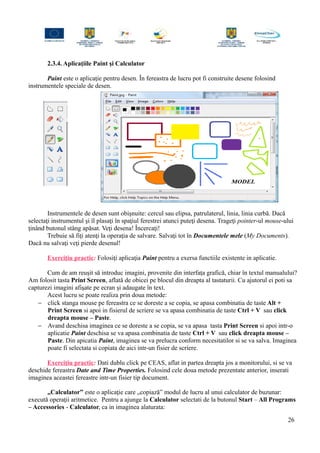 2.3.4. Aplicaţiile Paint şi Calculator
Paint este o aplicaţie pentru desen. În fereastra de lucru pot fi construite desene folosind
instrumentele speciale de desen.
Instrumentele de desen sunt obişnuite: cercul sau elipsa, patrulaterul, linia, linia curbă. Dacă
selectaţi instrumentul şi îl plasaţi în spaţiul ferestrei atunci puteţi desena. Trageţi pointer-ul mouse-ului
ţinând butonul stâng apăsat. Veţi desena! Încercaţi!
Trebuie să fiţi atenţi la operaţia de salvare. Salvaţi tot în Documentele mele (My Documents).
Dacă nu salvaţi veţi pierde desenul!
Exerciţiu practic: Folosiţi aplicaţia Paint pentru a exersa functiile existente in aplicatie.
Cum de am reuşit să introduc imagini, provenite din interfaţa grafică, chiar în textul manualului?
Am folosit tasta Print Screen, aflată de obicei pe blocul din dreapta al tastaturii. Cu ajutorul ei poti sa
capturezi imagini afişate pe ecran şi adaugate în text.
Acest lucru se poate realiza prin doua metode:
− click stanga mouse pe fereastra ce se doreste a se copia, se apasa combinatia de taste Alt +
Print Screen si apoi in fisierul de scriere se va apasa combinatia de taste Ctrl + V sau click
dreapta mouse – Paste.
− Avand deschisa imaginea ce se doreste a se copia, se va apasa tasta Print Screen si apoi intr-o
aplicatie Paint deschisa se va apasa combinatia de taste Ctrl + V sau click dreapta mouse –
Paste. Din apicatia Paint, imaginea se va prelucra conform necesitatilor si se va salva. Imaginea
poate fi selectata si copiata de aici intr-un fisier de scriere.
Exerciţiu practic: Dati dublu click pe CEAS, aflat in partea dreapta jos a monitorului, si se va
deschide fereastra Date and Time Properties. Folosind cele doua metode prezentate anterior, inserati
imaginea aceastei fereastre intr-un fisier tip document.
„Calculator” este o aplicaţie care „copiază” modul de lucru al unui calculator de buzunar:
execută operaţii aritmetice. Pentru a ajunge la Calculator selectati de la butonul Start – All Programs
– Accessories - Calculator, ca in imaginea alaturata:
26
 