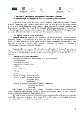 1. Concepte de bază pentru utilizarea calculatoarelor personale
1.1. Terminologie de bază pentru utilizatorii tehnologiilor informatice
În istoria civilizaţiei umane informaţia a avut întotdeauna un rol foarte important. Odată cu
dezvoltarea socio-economică rolul informaţiilor a crescut tot mai mult. Găsirea la timp a informaţiilor
de care avem nevoie, prelucrarea şi folosirea acestora în timp util a devenit o condiţie esenţială în orice
domeniu de activitate. Dezvoltarea tehnologică şi apariţia calculatoarelor electronice au condus la noi
posibilităţi de prelucrare şi utilizare a informaţiei. Astfel calculatorul a condus la folosirea pe scară tot
mai largă a sistemelor informatice ca şi componente ale sistemelor informaţionale.
Ce se înţelege printr-un sistem informatic?
Sistemul informatic cuprinde date, sisteme de stocare şi transmitere a datelor, software
(programe), metode, calculatoare implicate în prelucrarea datelor, etc.. Capacitatea calculatorului de a
prelucra un volum mare de date într-un timp relativ scurt îl face indispensabil astăzi aproape în toate
domeniile de activitate. Utilizarea noilor tehnologii informatice va conduce cu siguranţă la
eficientizarea activităţilor din domeniile respective.
Calculatorul este instrumentul folosit la prelucrarea informaţiilor. În limbajul de specialitate se
folosesc noţiunile de hard (hardware) şi soft (software) pentru a desemna cele două componente ale
unui sistem de calcul (calculator electronic). Un calculator funcţional este format din hardware şi
software.
Un sistem de calcul este compus din:
subsistemul hardware (toate echipamentele fizice din configuraţie):
- circuite integrate;
- dispozitive electronice;
- echipamente de intrare – ieşire;
- memorii;
- surse de alimentare;
- cabluri;
- carcase.
subsistemul software (toate programele):
- software de bază: - sistemul de operare;
- rutinele din BIOS;
- compilatoare.
- software de aplicaţii: - programele de aplicaţii elaborate de:
- companii specializate;
- utilizator.
Hardware-ul sau prescurtat hard, reprezintă componenta materială a unui calculator. Ea
cuprinde totalitatea echipamentelor utilizate în sistemul informaţional pentru culegerea, validarea,
stocarea, prelucrarea, vizualizarea şi transmiterea datelor
Software-ul sau prescurtat soft, reprezintă componenta logică, adică totalitatea componentelor
nemateriale (programe, proceduri, rutine, date). Software-ul conduce şi controlează activitatea
componentelor hardware în rezolvarea problemelor concrete
3
 
