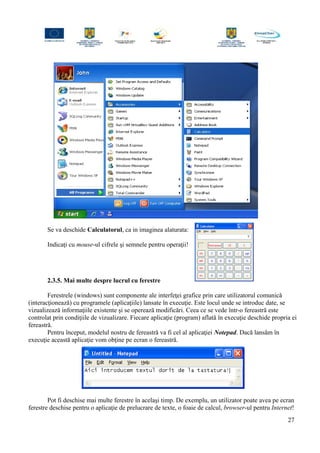 Se va deschide Calculatorul, ca in imaginea alaturata:
Indicaţi cu mouse-ul cifrele şi semnele pentru operaţii!
2.3.5. Mai multe despre lucrul cu ferestre
Ferestrele (windows) sunt componente ale interfeţei grafice prin care utilizatorul comunică
(interacţionează) cu programele (aplicaţiile) lansate în execuţie. Este locul unde se introduc date, se
vizualizează informaţiile existente şi se operează modificări. Ceea ce se vede într-o fereastră este
controlat prin condiţiile de vizualizare. Fiecare aplicaţie (program) aflată în execuţie deschide propria ei
fereastră.
Pentru început, modelul nostru de fereastră va fi cel al aplicaţiei Notepad. Dacă lansăm în
execuţie această aplicaţie vom obţine pe ecran o fereastră.
Pot fi deschise mai multe ferestre în acelaşi timp. De exemplu, un utilizator poate avea pe ecran
ferestre deschise pentru o aplicaţie de prelucrare de texte, o foaie de calcul, browser-ul pentru Internet!
27
 