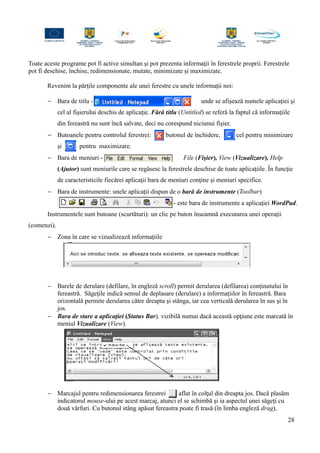 Toate aceste programe pot fi active simultan şi pot prezenta informaţii în ferestrele proprii. Ferestrele
pot fi deschise, închise, redimensionate, mutate, minimizate şi maximizate.
Revenim la părţile componente ale unei ferestre cu unele informaţii noi:
− Bara de titlu - unde se afişează numele aplicaţiei şi
cel al fişierului deschis de aplicaţie. Fără titlu (Untitled) se referă la faptul că informaţiile
din fereastră nu sunt încă salvate, deci nu corespund niciunui fişier.
− Butoanele pentru controlul ferestrei: butonul de închidere, cel pentru minimizare
şi pentru maximizare.
− Bara de meniuri - File (Fişier), View (Vizualizare), Help
(Ajutor) sunt meniurile care se regăsesc la ferestrele deschise de toate aplicaţiile. În funcţie
de caracteristicile fiecărei aplicaţii bara de meniuri conţine şi meniuri specifice.
− Bara de instrumente: unele aplicaţii dispun de o bară de instrumente (Toolbar)
- este bara de instrumente a aplicaţiei WordPad.
Instrumentele sunt butoane (scurtături): un clic pe buton înseamnă executarea unei operaţii
(comenzi).
− Zona în care se vizualizează informaţiile
− Barele de derulare (defilare, în engleză scroll) permit derularea (defilarea) conţinutului în
fereastră. Săgeţile indică sensul de deplasare (derulare) a informaţiilor în fereastră. Bara
orizontală permite derularea către dreapta şi stânga, iar cea verticală derularea în sus şi în
jos.
− Bara de stare a aplicaţiei (Status Bar), vizibilă numai dacă această opţiune este marcată în
meniul Vizualizare (View).
− Marcajul pentru redimensionarea ferestrei aflat în colţul din dreapta jos. Dacă plasăm
indicatorul mouse-ului pe acest marcaj, atunci el se schimbă şi ia aspectul unei săgeţi cu
două vârfuri. Cu butonul stâng apăsat fereastra poate fi trasă (în limba engleză drag),
28
 