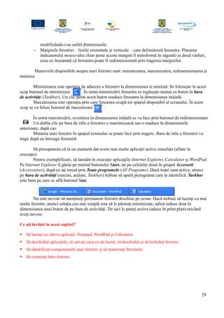 modificându-i-se astfel dimensiunile.
− Marginile ferestrei – liniile orizontale şi verticale – care delimitează fereastra. Plasarea
indicatorului mouse-ului chiar peste aceste margini îl transformă în săgeată cu două vârfuri,
ceea ce înseamnă că fereastra poate fi redimensionată prin tragerea marginilor.
Manevrele disponibile asupra unei ferestre sunt: minimizarea, maximizarea, redimensionarea şi
mutarea.
Minimizarea este operaţia de aducere a ferestrei la dimensiunea ei minimă. Se foloseşte în acest
scop butonul de minimizare . În urma minimizării fereastra se regăseşte numai ca buton în bara
de activităţi (Taskbar). Un clic peste acest buton readuce fereastra la dimensiunea iniţială.
Maximizarea este operaţia prin care fereastra ocupă tot spaţiul disponibil al ecranului. În acest
scop se va folosi butonul de maximizare .
În urma maximizării, revenirea la dimensiunea iniţială se va face prin butonul de redimensionare
. Un dublu clic pe bara de titlu a ferestrei o maximizează sau o readuce la dimensiunile
anterioare, după caz.
Mutarea unei ferestre în spaţiul ecranului se poate face prin tragere. Bara de titlu a ferestrei va
trage după ea întreaga fereastră.
Să presupunem că la un moment dat avem mai multe aplicaţii active simultan (aflate în
execuţie).
Pentru exemplificare, să lansăm în execuţie aplicaţiile Internet Explorer, Calculator şi WordPad.
Pe Internet Explorer îl găsiţi pe meniul butonului Start, iar pe celelalte două în grupul Accesorii
(Accessoires), după ce aţi trecut prin Toate programele (All Programs). Dacă toate sunt active, atunci
pe bara de activităţi (sarcini, acţiuni, Taskbar) trebuie să apară pictograme care le identifică. Taskbar
este bara pe care se află butonul Stat.
Nu este nevoie să menţineţi permanent ferestre deschise pe ecran. Dacă trebuie să lucraţi cu mai
multe ferestre, atunci soluţia cea mai simplă este să le păstraţi minimizate, adică reduse doar la
dimensiunea unui buton de pe bara de activităţi. De aici le puteţi activa (aduce în prim plan) oricând
aveţi nevoie.
Ce aţi învăţat în acest capitol?
 Să lucraţi cu câteva aplicaţii: Notepad, WordPad şi Calculator.
 Să deschideţi aplicaţiile, să salvaţi ceea ce aţi lucrat, să deschideţi şi să închideţi ferestre.
 Să identificaţi componentele unei ferestre şi să manevraţi ferestrele.
 Să comutaţi între ferestre.
29
 