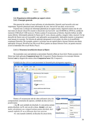2.4. Organizarea informaţiilor pe suport extern
2.4.1. Concepte generale
Din punctul de vedere al unui utilizator al calculatorului, fişierele sunt lucrurile cele mai
importante: fişierele păstrează toate informaţiile de care, într-un fel sau altul, avem nevoie.
Fişierul este o colecţie de informaţii păstrată pe un suport extern. Suportul extern este de cele
mai mute ori discul: discul fix (numit si discul dur sau hard disk sau CD-ROM-ul, DVD-ul, unităţi de
memorie USB (flash USB memory). Pentru a putea fi recunoscute şi folosite, fişierele trebuie să aibă
nume diferite. Informaţiile păstrate în fişiere pot fi: texte, desene, grafice, imagini video, muzică. Un tip
deosebit de fişiere este cel executabil: sunt aplicaţiile sau programele. Aplicaţiile (numite si programe)
sunt lansate in execuţie. Ne folosim de aplicaţii (programe) ca să creăm, să citim şi să modificăm
conţinutul fişierelor. De exemplu, pentru o scrisoare sau un capitol dintr-o lucrare folosim una dintre
aplicaţiile Notepad, WordPad sau Microsoft Word; pentru un desen folosim Paint, iar pentru muzică
avem la îndemână Microsoft Media Player.
2.4.1.1. Structura ierarhică de dosare şi fişiere
Să examinăm cum sunt păstrate şi prezentate fişierele aflate pe hard disk. Pentru aceasta vom
folosi mai întâi aplicaţia Computerul meu (My Computer). Pentru lansarea ei in execuţie folosim
butonul start şi alegem din meniu chiar Computerul meu (My Computer).
Unităţile de disc (drives) sunt prezentate în fereastră prin pictograme sugestive.
Pentru a fi recunoscute atât de către utilizatori cât şi de
componentele sistemului de operare, unităţile de disc (drives)
poartă nume:
- A şi B: sunt unităţile de dischetă; A: este prima unitate
pentru dischete, iar B: este cea de a doua. Atenţie: cele mai
multe calculatoare au o singură unitate pentru dischetă, deci
numele simbolic B: nu se foloseşte deşi este rezervat.
- C: este numele simbolic al discului fix (hard disk).
30
 