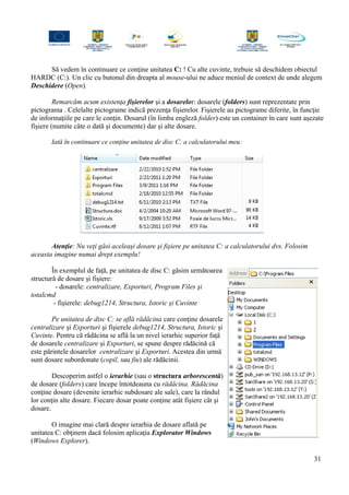 Să vedem în continuare ce conţine unitatea C: ! Cu alte cuvinte, trebuie să deschidem obiectul
HARDC (C:). Un clic cu butonul din dreapta al mouse-ului ne aduce meniul de context de unde alegem
Deschidere (Open).
Remarcăm acum existenţa fişierelor şi a dosarelor: dosarele (folders) sunt reprezentate prin
pictograma . Celelalte pictograme indică prezenţa fişierelor. Fişierele au pictograme diferite, în funcţie
de informaţiile pe care le conţin. Dosarul (în limba engleză folder) este un container în care sunt aşezate
fişiere (numite câte o dată şi documente) dar şi alte dosare.
Iată în continuare ce conţine unitatea de disc C: a calculatorului meu:
Atenţie: Nu veţi găsi aceleaşi dosare şi fişiere pe unitatea C: a calculatorului dvs. Folosim
aceasta imagine numai drept exemplu!
În exemplul de faţă, pe unitatea de disc C: găsim următoarea
structură de dosare şi fişiere:
- dosarele: centralizare, Exporturi, Program Files şi
totalcmd
- fişierele: debug1214, Structura, Istoric şi Cuvinte
Pe unitatea de disc C: se află rădăcina care conţine dosarele
centralizare şi Exporturi şi fişierele debug1214, Structura, Istoric şi
Cuvinte. Pentru că rădăcina se află la un nivel ierarhic superior faţă
de dosarele centralizare şi Exporturi, se spune despre rădăcină că
este părintele dosarelor centralizare şi Exporturi. Acestea din urmă
sunt dosare subordonate (copil, sau fiu) ale rădăcinii.
Descoperim astfel o ierarhie (sau o structura arborescentă)
de dosare (folders) care începe întotdeauna cu rădăcina. Rădăcina
conţine dosare (devenite ierarhic subdosare ale sale), care la rândul
lor conţin alte dosare. Fiecare dosar poate conţine atât fişiere cât şi
dosare.
O imagine mai clară despre ierarhia de dosare aflată pe
unitatea C: obţinem dacă folosim aplicaţia Explorator Windows
(Windows Explorer).
31
 