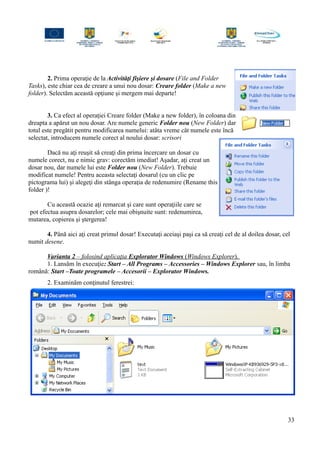 2. Prima operaţie de la Activităţi fişiere şi dosare (File and Folder
Tasks), este chiar cea de creare a unui nou dosar: Creare folder (Make a new
folder). Selectăm această opţiune şi mergem mai departe!
3. Ca efect al operaţiei Creare folder (Make a new folder), în coloana din
dreapta a apărut un nou dosar. Are numele generic Folder nou (New Folder) dar
totul este pregătit pentru modificarea numelui: atâta vreme cât numele este încă
selectat, introducem numele corect al noului dosar: scrisori
Dacă nu aţi reuşit să creaţi din prima încercare un dosar cu
numele corect, nu e nimic grav: corectăm imediat! Aşadar, aţi creat un
dosar nou, dar numele lui este Folder nou (New Folder). Trebuie
modificat numele! Pentru aceasta selectaţi dosarul (cu un clic pe
pictograma lui) şi alegeţi din stânga operaţia de redenumire (Rename this
folder )!
Cu această ocazie aţi remarcat şi care sunt operaţiile care se
pot efectua asupra dosarelor; cele mai obişnuite sunt: redenumirea,
mutarea, copierea şi ştergerea!
4. Până aici aţi creat primul dosar! Executaţi aceiaşi paşi ca să creaţi cel de al doilea dosar, cel
numit desene.
Varianta 2 – folosind aplicaţia Explorator Windows (Windows Explorer).
1. Lansăm în execuţie: Start – All Programs – Accessories – Windows Explorer sau, în limba
română: Start –Toate programele – Accesorii – Explorator Windows.
2. Examinăm conţinutul ferestrei:
33
 
