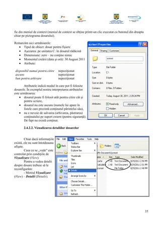 fie din meniul de context (meniul de context se obţine printr-un clic executat cu butonul din dreapta
chiar pe pictograma dosarului).
Remarcăm aici următoarele:
• Tipul de obiect: dosar pentru fişiere
• Aşezarea: pe unitatea C: în dosarul rădăcină
• Dimensiune: zero – nu conţine nimic
• Momentul creării (data şi oră): 30 August 2011
• Atribute:
disponibil numai pentru citire nepoziţionat
ascuns nepoziţionat
bun pentru arhivare nepoziţionat
Atributele indică modul în care pot fi folosite
dosarele. În exemplul nostru interpretarea atributelor
este următoarea:
• dosarul poate fi folosit atât pentru citire cât şi
pentru scriere,
• dosarul nu este ascuns (numele lui apare în
listele care prezintă conţinutul părintelui său),
• nu e nevoie de salvarea (arhivarea, păstrarea)
conţinutului pe suport extern (pentru siguranţă).
De fapt nu există conţinut.
2.4.2.2. Vizualizarea detaliilor dosarelor
Chiar dacă informaţiile
există, ele nu sunt întotdeauna
afişate.
Ceea ce se „vede” este
controlat prin condiţiile de
Vizualizare (View).
Pentru a vedea detalii
despre dosare trebuie să le
reconfigurăm:
- Meniul Vizualizare
(View) – Detalii (Details).
35
 