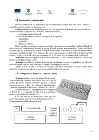 1.2. Componentele unui calculator
Privit din exterior un PC este compus din: unitatea sistem (numită după unii autori - unitatea
centrală), monitor, tastatură şi maus (mouse).
Unitatea sistem este alcătuită dintr-o carcasă care adăposteşte în interior componentele de bază
ale calculatorului: - placa de bază împreună cu microprocesorul,
− unitatea de memorie internă,
− unităţile de memorie externă (care pot fi şi detaşabile),
− magistralele,
− interfeţele,
− plăcile de extensie.
Dintre acestea, componenta cea mai importantă este microprocesorul aflată pe placa de bază. În
exterior carcasa calculatorului prezintă în partea frontală butoane pentru pornirea (Power On/Off) şi
resetarea (Reset) calculatorului, leduri ce indică funcţionarea calculatorului, fanta de intrare pentru
unitatea de dischetă, de CD, DVD. În partea din spate a carcasei sunt vizibile mufele de alimentare la
reţeaua electrică, interfeţele (prin care se conectează la calculator diverse dispozitive), ventilatorul.
Monitorul este folosit pentru vizualizarea informaţiei. El este conectat la reţeaua electrică şi
printr-o interfaţă la unitatea sistem.
Tastatura este cel mai răspândit dispozitiv de introducere a textului pe calculator. Ea foloseşte
modelul maşinii de scris. Este conectată la unitatea sistem printr-o interfaţă.
Mouse-ul este conectat la unitatea sistem printr-o interfaţă, dar există şi variante fără fir. Este
utilizat în general pentru selectarea unor comenzi aflate în liste de meniuri.
1.2.1.1 Dispozitivele de intrare : tastatura, mouse
Tastatura, cel mai important dispozitiv de intrare.
Prin intermediul acesteia utilizatorul introduce textul
format din litere, numere, caractere speciale. Tastatura
transmite comenzi date de utilizator, calculatorului.
Tastatura reprezintă dispozitivul standard de intrare.
Numărul de taste şi inscripţionarea acestora poate
fi diferit de la o tastatură la alta. Pot fi configurate
conform particularităţilor fiecărei ţări.
Cele mai noi au în componenţă taste speciale
pentru navigare pe internet şi sunt tastaturi ergonomice.
Tastatura conţine 4 blocuri mari de taste:
4
 