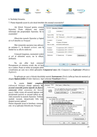 6. Închideţi fereastra.
7. Puteţi răspunde acum la cele două întrebări din enunţul exerciţiului?
Aţi folosit Notepad pentru crearea
fişierului. Poate obţinem mai multe
informaţii din proprietăţile fişierului. Să le
examinăm!
Observăm numele fişierului şi faptul
că va fi deschis cu Notepad.
Mai remarcăm aşezarea (sau adresa):
pe unitatea C:, în dosarul scrisori, care la
rândul lui se afla în rădăcină.
Urmează lungimea, momentul creării
şi cel al ultimului acces, iar la sfârşit,
atributele.
Nu am aflat încă extensia!
Presupunem că extensia există, dar că încă
nu o vedem. Poate ar trebui să aranjăm altfel
vizualizarea pe care ne-o oferă aplicaţiile Computerul meu (My Computer) şi Explorator (Windows
Explorer).
În aplicaţia pe care o folosiţi deschideţi meniul Instrumente (Tools) (aflat pe bara de meniuri) şi
alegeţi Opţiuni folder (Folder Options). Apoi selectaţi Vizualizare (View).
În caseta Setări complexe
(Advanced Settings) căutaţi opţiunea Se
ascund extensiile pentru tipurile de fişiere
cunoscute (Hide extensions for known
types). Atâta vreme cât această opţiune este
poziţionată (activă) se ascund (adică nu se
văd) extensiile la numele fişierelor. Trebuie
anulată (scoasă, dezactivată) bifa din
dreptul acestei opţiuni!
Putem răspunde acum la întrebare: extensia
este .txt şi aplicaţia folosită este Notepad.
37
 