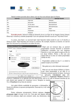 Tabelul următor prezintă câteva dintre cele mai frecvent utilizate tipuri de fişiere.
Extensie Tip fișier Aplicație folosită
txt Fișier text Notepad
doc Document Microsoft Word
xls Foi de calcul Microsoft Excel
mdb Tabel (baza de date) Microsoft Access
bmp Desen Paint
ppt Prezentare Power Point
tmp Temporar
Exerciţiu practic: Salvaţi în folder-ul (dosarul) desene un fişier de tip imagine bitmap (desen).
Observaţi-i extensia şi celelalte proprietăţi! Care este aplicaţia folosită în acest caz? Veţi folosi Paint!
La creare, unui fişier i se asociază tipul: tipul fişierului indică modul în care va fi deschis şi
folosit un fişier. Tipul fişierului este asociat cu extensia. De exemplu, fişierele cu extensia .txt sunt de
tipul Text Document şi se deschid cu un editor de texte.
După cum aţi remarcat deja, cu ajutorul
proprietăţilor asociate fişierelor şi dosarelor
(folderelor) constatăm care este lungimea
fişierelor şi care este spaţiul ocupat pe disc de
un dosar (folder). Pentru a afla care este
spaţiul liber pe un disc să vedem proprietăţile
unităţii de disc.
Proprietăţile unităţii de disc C: se referă la
spaţiul ocupat şi la cel liber!
Mai găsiţi aici şi alte informaţii interesante!
Până aici aţi creat dosare (foldere) şi fişiere,
le-aţi văzut proprietăţile şi aţi aflat la ce
foloseşte extensia numelui la fişiere. Aţi lucrat
cu aplicaţiile Calculatorul meu (My
Computer) şi Explorator Windows (Windows
Explorer). Indiferent cu ce aplicaţie din cele două lucraţi, ceea ce se vede în fereastra deschisă de ele
este efectul unei operaţii de vizualizare (view). Începem cu meniul
View (Vizualizare) de pe bara de meniuri.
Aici găsiţi diferite modalităţi de prezentare a informaţiilor, în
funcţie de mărimea şi aşezarea pictogramelor. Încercaţi-le şi veţi vedea
deosebirile!
Pentru ordonarea pictogramelor folosim opţiunea Aranjare
pictograme după (Arrange Icons by). Vom găsi mai departe diferite
criterii de ordonare, după cum urmează: nume, tip, dimensiune, data
38
 