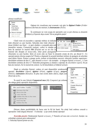 ultimei modificări
Opţiuni de vizualizare mai avansate veţi găsi în Opţiuni Folder (Folder
Options) din bara de meniuri, la Instrumente (Tools).
În continuare ne vom ocupa de operaţiile care se pot efectua cu dosarele
(foldere) şi fişierele deja create! Să ne pregătim puţin!
Când vrem să executăm o operaţie trebuie să indicăm
întâi obiectul cu care lucrăm. Selectăm deci întâi obiectul –
dosar (folder) sau fişier – şi apoi căutăm o comandă adecvată
intenţiilor noastre. Comenzile (acţiuni, verbe) le căutăm pe
bara de meniuri în meniul File (Fişier) sau cu un clic cu
butonul din dreapta al mouse-ului, chiar peste pictograma
obiectului cu care lucrăm. Ştim că avem câte un fişier în dosarele create de dvs. pe discul C:. Ce
operaţii putem efectua asupra lor? Pentru a răspunde la această întrebare trebuie să ajungem să selectăm
unul dintre fişiere. Pentru a ajunge acolo, trebuie să deschidem succesiv obiectele ierarhic superioare:
deschidem unitatea de disc C:, apoi dosarul scrisori - de exemplu – şi alegem fişierul scrisoare_1. Cum
deschidem unitatea de disc C:? Selectăm pictograma şi căutam o operaţie de deschidere (open), fie pe
bara de meniuri, fie în meniul de context. La fel deschidem şi folderul scrisori.
După ce selectăm fişierul, vedem că sunt disponibile următoarele
operaţii: deschidere (Open), tipărire (Print), copiere (Copy), ştergere
(Delete), redenumire (Rename). În plus mai există altele câteva, după cum
observaţi şi dvs.
În cazul în care folosiţi Computerul meu (My Computer) pe coloana
din stânga găsiţi operaţiile disponibile:
Oricare dintre posibilităţile de lucru este la fel de bună. Nu uitaţi însă ordinea corectă a
operaţiilor: întâi alegeţi obiectul – îl selectaţi – şi pe urmă căutaţi operaţia!
Exerciţiu practic: Redenumiţi fişierul scrisoare_1! Numele cel nou este scrisorică. Atenţie: nu
schimbaţi extensia prin redenumire!
1. Selectaţi fişierul printr-un clic.
39
 
