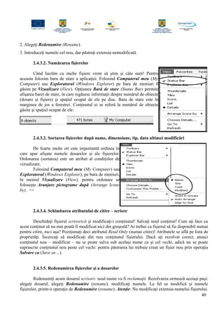 2. Alegeţi Redenumire (Rename).
3. Introduceţi numele cel nou, dar păstraţi extensia nemodificată.
2.4.3.2. Numărarea fişierelor
Când lucrăm cu multe fişiere vrem să ştim şi câte sunt! Pentru
aceasta folosim bara de stare a aplicaţiei. Folosind Computerul meu (My
Computer) sau Exploratorul (Windows Explorer) pe bara de meniuri îl
găsim pe Vizualizare (View). Opţiunea Bară de stare (Status Bar) permite
afişarea barei de stare, în care regăsesc informaţii despre numărul de obiecte
(dosare şi fişiere) şi spaţiul ocupat de ele pe disc. Bara de stare este în
marginea de jos a ferestrei. Conţinutul ei se referă la numărul de obiecte
găsite şi spaţiul ocupat de ele:
2.4.3.2. Sortarea fişierelor după nume, dimensiune, tip, data ultimei modificări
De foarte multe ori este importantă ordinea în
care apar afişate numele dosarelor şi ale fişierelor.
Ordonarea (sortarea) este un atribut al condiţiilor de
vizualizare.
Folosind Computerul meu (My Computer) sau
Exploratorul (Windows Explorer), pe bara de meniuri,
în meniul Vizualizare (View), pentru ordonare se
foloseşte Aranjare pictograme după (Arrange Icons
by).. >>
2.4.3.4. Schimbarea atributului de citire – scriere
Deschideţi fişierul scrisorică şi modificaţi-i conţinutul! Salvaţi noul conţinut! Cum aţi face ca
acest conţinut să nu mai poată fi modificat nici din greşeală? Ar trebui ca fişierul să fie disponibil numai
pentru citire, nu-i aşa? Poziţionaţi deci atributul Read Only (numai citire)! Atributele se află pe lista de
proprietăţi. Încercaţi să modificaţi din nou conţinutul fişierului. Dacă aţi rezolvat corect, atunci
conţinutul nou – modificat – nu se poate salva sub acelaşi nume ca şi cel vechi, adică nu se poate
suprascrie conţinutul nou peste cel vechi: pentru păstrarea lui trebuie creat un fişier nou prin operaţia
Salvare ca (Save as…).
2.4.3.5. Redenumirea fişierelor şi a dosarelor
Redenumiţi acum dosarul scrisori: noul nume va fi reclamaţii. Rezolvarea urmează aceiaşi paşi:
alegeţi dosarul, alegeţi Redenumire (rename), modificaţi numele. La fel se modifică şi numele
fişierelor, printr-o operaţie de Redenumire (rename). Atenţie: Nu modificaţi extensia numelui fişierului.
40
 