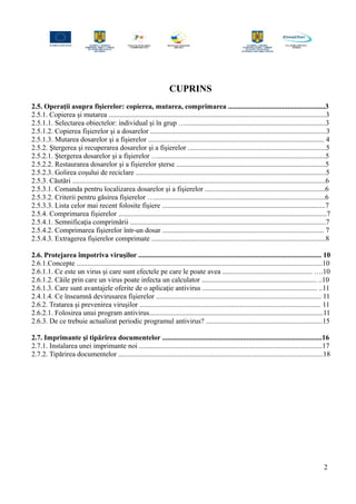 CUPRINS
2.5. Operaţii asupra fişierelor: copierea, mutarea, comprimarea ......................................................3
2.5.1. Copierea şi mutarea .........................................................................................................................3
2.5.1.1. Selectarea obiectelor: individual şi în grup …..............................................................................3
2.5.1.2. Copierea fişierelor şi a dosarelor ..................................................................................................3
2.5.1.3. Mutarea dosarelor şi a fişierelor .................................................................................................. 4
2.5.2. Ştergerea şi recuperarea dosarelor şi a fişierelor .............................................................................5
2.5.2.1. Ştergerea dosarelor şi a fişierelor ….............................................................................................5
2.5.2.2. Restaurarea dosarelor şi a fişierelor şterse ...................................................................................5
2.5.2.3. Golirea coşului de reciclare ..........................................................................................................5
2.5.3. Căutări .............................................................................................................................................6
2.5.3.1. Comanda pentru localizarea dosarelor şi a fişierelor ...................................................................6
2.5.3.2. Criterii pentru găsirea fişierelor …...............................................................................................6
2.5.3.3. Lista celor mai recent folosite fişiere ...........................................................................................7
2.5.4. Comprimarea fişierelor ....................................................................................................................7
2.5.4.1. Semnificaţia comprimării .............................................................................................................7
2.5.4.2. Comprimarea fişierelor într-un dosar .......................................................................................... 7
2.5.4.3. Extragerea fişierelor comprimate .................................................................................................8
2.6. Protejarea împotriva viruşilor ...................................................................................................... 10
2.6.1.Concepte .........................................................................................................................................10
2.6.1.1. Ce este un virus şi care sunt efectele pe care le poate avea .................................................. ….10
2.6.1.2. Căile prin care un virus poate infecta un calculator ................................................................ ..10
2.6.1.3. Care sunt avantajele oferite de o aplicaţie antivirus ................................................................ ..11
2.4.1.4. Ce înseamnă devirusarea fişierelor ............................................................................................ 11
2.6.2. Tratarea şi prevenirea viruşilor ..................................................................................................... 11
2.6.2.1. Folosirea unui program antivirus.................................................................................................11
2.6.3. De ce trebuie actualizat periodic programul antivirus? .................................................................15
2.7. Imprimante şi tipărirea documentelor .........................................................................................16
2.7.1. Instalarea unei imprimante noi ......................................................................................................17
2.7.2. Tipărirea documentelor ..................................................................................................................18
2
 