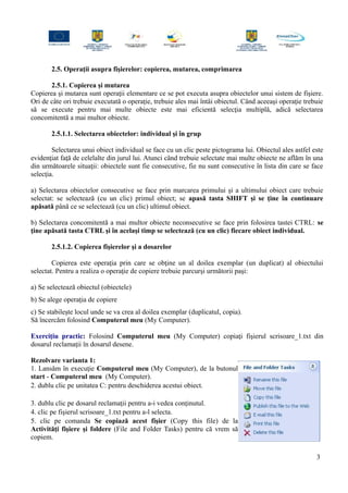 2.5. Operaţii asupra fişierelor: copierea, mutarea, comprimarea
2.5.1. Copierea şi mutarea
Copierea şi mutarea sunt operaţii elementare ce se pot executa asupra obiectelor unui sistem de fişiere.
Ori de câte ori trebuie executată o operaţie, trebuie ales mai întâi obiectul. Când aceeaşi operaţie trebuie
să se execute pentru mai multe obiecte este mai eficientă selecţia multiplă, adică selectarea
concomitentă a mai multor obiecte.
2.5.1.1. Selectarea obiectelor: individual şi în grup
Selectarea unui obiect individual se face cu un clic peste pictograma lui. Obiectul ales astfel este
evidenţiat faţă de celelalte din jurul lui. Atunci când trebuie selectate mai multe obiecte ne aflăm în una
din următoarele situaţii: obiectele sunt fie consecutive, fie nu sunt consecutive în lista din care se face
selecţia.
a) Selectarea obiectelor consecutive se face prin marcarea primului şi a ultimului obiect care trebuie
selectat: se selectează (cu un clic) primul obiect; se apasă tasta SHIFT şi se ţine în continuare
apăsată până ce se selectează (cu un clic) ultimul obiect.
b) Selectarea concomitentă a mai multor obiecte neconsecutive se face prin folosirea tastei CTRL: se
ţine apăsată tasta CTRL şi în acelaşi timp se selectează (cu un clic) fiecare obiect individual.
2.5.1.2. Copierea fişierelor şi a dosarelor
Copierea este operaţia prin care se obţine un al doilea exemplar (un duplicat) al obiectului
selectat. Pentru a realiza o operaţie de copiere trebuie parcurşi următorii paşi:
a) Se selectează obiectul (obiectele)
b) Se alege operaţia de copiere
c) Se stabileşte locul unde se va crea al doilea exemplar (duplicatul, copia).
Să încercăm folosind Computerul meu (My Computer).
Exerciţiu practic: Folosind Computerul meu (My Computer) copiaţi fişierul scrisoare_1.txt din
dosarul reclamaţii în dosarul desene.
Rezolvare varianta 1:
1. Lansăm în execuţie Computerul meu (My Computer), de la butonul
start - Computerul meu (My Computer).
2. dublu clic pe unitatea C: pentru deschiderea acestui obiect.
3. dublu clic pe dosarul reclamaţii pentru a-i vedea conţinutul.
4. clic pe fişierul scrisoare_1.txt pentru a-l selecta.
5. clic pe comanda Se copiază acest fişier (Copy this file) de la
Activităţi fişiere şi foldere (File and Folder Tasks) pentru că vrem să
copiem.
3
 