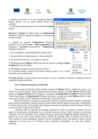 6. Stabilim locul unde se va crea exemplarul duplicat:
dosarul desene. Un clic peste dosarul desene este
suficient!
7. Confirmaţi copierea printr-un clic pe butonul Copiere
(Copy).
Rezolvare varianta 2: Dacă lucraţi cu Exploratorul
(Windows Explorer) operaţia de copiere se va desfăşura
în felul următor:
1. Lansăm în execuţie Exploratorul (Windows
Explorer), de la butonul start – Toate programele (All
Programs) – Accesorii (Accesssories) – Exploratorul
(Windows Explorer).
2. clic pe unitatea C: pentru deschiderea acestui obiect.
3. clic pe dosarul reclamaţii pentru a-i vedea conţinutul.
4. clic pe fişierul scrisoare_1.txt pentru a-l selecta.
5. Deschideţi meniul Editare (Edit) de pe bara de meniuri şi alegeţi Copiere
în folderul (Copy To Folder).
6. Mai departe continuaţi cu pasul 6 de la varianta 1.
Se va proceda identic şi atunci când trebuie copiat un dosar: el se va copia
împreună cu tot conţinutul lui.
Exerciţiu practic: Copiaţi acelaşi fişier scrisoare_1.txt pe o dischetă. Verificaţi-i conţinutul folosind
exemplarul copiat pe dischetă.
2.5.1.3. Mutarea dosarelor şi a fişierelor
Pentru mutarea fişierelor trebuie căutate comenzi de Mutare (Move). Modul de operare va fi
similar cu cel de la copiere: trebuie selectat obiectul şi apoi căutată o comandă Mutare (Move). Dacă
lucraţi cu Computerul meu (My Computer) o veţi găsi la Activităţi fişiere şi foldere (File and Folder
Tasks); dacă lucraţi cu Exploratorul (Windows Explorer) o veţi găsi pe meniul Editare (Edit). Şi într-
un caz şi în celălalt va trebui indicată noua destinaţie o obiectului mutat.
Mutarea fişierelor şi a dosarelor se poate face şi printr-o operaţie de glisare (tragere) a obiectului
peste dosarul de destinaţie: selectaţi obiectul şi ţineţi apăsat butonul stâng al mouse-ului, schimbându-i
în acelaşi timp poziţia. Când ajungeţi chiar deasupra dosarului de destinaţie eliberaţi butonul. Obiectul
pe care l-aţi tras va cădea chiar în dosar!
Construiţi cópii de siguranţă şi protejaţi conţinutul lor faţă de eventuale accidente care pot
apărea în funcţionarea calculatorului dvs cu ajutorul memoriei externe. Pentru salvarea şi restaurarea
volumelor mari de informaţii există utilitarul (program specializat) Copie de rezervă (Backup). Cu
ajutorul lui se pot salva şi apoi restaura fişiere. Cópiile de siguranţă create cu backup se pot afla pe
orice unitate de stocare detaşabilă: dischete, CD-uri inscriptibile, discuri zip (arhive), casete şi benzi
magnetice. La nevoie ele vor fi folosite pentru restaurarea informaţiilor, în urma unor nedorite
accidente.
4
 