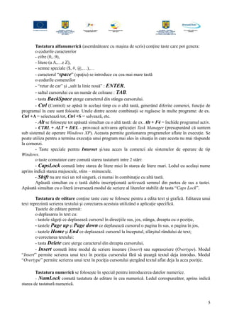 Tastatura alfanumerică (asemănătoare cu maşina de scris) conţine taste care pot genera:
o codurile caracterelor
- cifre (0,..9),
- litere (a A,…z Z),
- semne speciale ($, #, @,…),…
- caracterul “space” (spaţiu) se introduce cu cea mai mare tastă
o codurile comenzilor
- “retur de car” şi „salt la linie nouă” : ENTER,
- saltul cursorului cu un număr de coloane : TAB.
- tasta BackSpace şterge caracterul din stânga cursorului.
- Ctrl (Control) se apăsă în acelaşi timp cu o altă tastă, generând diferite comenzi, funcţie de
programul în care sunt folosite. Unele dintre aceste combinaţii se regăsesc în multe programe: de ex.
Ctrl +A = selectează tot, Ctrl +S = salvează, etc.
- Alt se foloseşte tot apăsată simultan cu o altă tastă: de ex. Alt + F4 = închide programul activ.
- CTRL + ALT + DEL - provoacă activarea aplicaţiei Task Manager (presupunând că suntem
sub sistemul de operare Windows XP). Aceasta permite gestionarea programelor aflate în execuţie. Se
poate utiliza pentru a termina execuţia unui program mai ales în situaţia în care acesta nu mai răspunde
la comenzi.
- Taste speciale pentru Internet şi/sau acces la comenzi ale sistemelor de operare de tip
Windows.
o taste comutator care comută starea tastaturii intre 2 stări:
- CapsLock comută între starea de litere mici în starea de litere mari. Ledul cu acelaşi nume
aprins indică starea majuscule, stins – minuscule.
- Shift nu are nici un rol singură, ci numai în combinaţie cu altă tastă.
Apăsată simultan cu o tastă dublu inscripţionată activează semnul din partea de sus a tastei.
Apăsată simultan cu o literă inversează modul de scriere al literelor stabilit de tasta “Caps Lock”.
Tastatura de editare conţine taste care se folosesc pentru a edita text şi grafică. Editarea unui
text reprezintă scrierea textului şi corectarea acestuia utilizând o aplicaţie specifică.
Tastele de editare permit:
o deplasarea în text cu:
- tastele săgeţi ce deplasează cursorul în direcţiile sus, jos, stânga, dreapta cu o poziţie,
- tastele Page up şi Page down ce deplasează cursorul o pagina în sus, o pagina în jos,
- tastele Home şi End ce deplasează cursorul la începutul, sfârşitul rândului de text;
o corectarea textului:
- tasta Delete care şterge caracterul din dreapta cursorului,
- Insert comută între modul de scriere inserare (Insert) sau suprascriere (Overtype). Modul
“Insert” permite scrierea unui text în poziţia cursorului fără să şteargă textul deja introdus. Modul
“Overtype” permite scrierea unui text în poziţia cursorului ştergând textul aflat deja la acea poziţie.
Tastatura numerică se foloseşte în special pentru introducerea datelor numerice.
- NumLock comută tastatura de editare în cea numerică. Ledul corespunzător, aprins indică
starea de tastatură numerică.
5
 