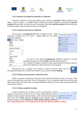 2.5.2. Ştergerea şi recuperarea dosarelor şi a fişierelor
Dosarele şi fişierele se şterg prin folosirea unei comenzi de Ştergere (Delete) Ştergerea unui
obiect – dosar sau fişier – se rezumă de fapt la operaţia de mutare (aruncare) a obiectelor la coşul de
reciclare (Recycle Bin). De acolo ele pot fi recuperate. Dacă însă coşul de reciclare (Recycle Bin) este
la rândul lui golit, atunci obiectele nu mai pot fi recuperate.
2.5.2.1. Ştergerea dosarelor şi a fişierelor
Dacă lucraţi cu Computerul meu (My Computer) atunci – după
selectarea obiectului care va fi şters – alegeţi, după caz, una dintre
următoarele operaţii:
În cazul în care folosiţi Exploratorul (Windows Explorer) veţi găsi
comanda de ştergere pe meniul Fişier (File) din bara de meniuri.
Tot o operaţie de ştergere efectuaţi şi dacă trageţi obiectul (cu butonul drept al
mouse-ului apăsat) şi îi daţi drumul peste coşul de gunoi.
Obiectele pe care le ştergeţi vor fi mutate la coşul de reciclare. Dacă vreţi să vă
convingeţi deschideţi (cu un dublu clic) obiectul coş de reciclare, aflat pe desktop.
2.5.2.2. Restaurarea dosarelor şi a fişierelor şterse
Pentru restaurarea (recuperarea) obiectelor şterse trebuie întâi deschis coşul de reciclare. Atâta
vreme cât obiectele mai sunt acolo ele pot fi recuperare. Un clic cu butonul drept al mouse-ului peste
obiect aduce meniul de context din care alegeţi Restabilire (Restore). În acest mod restauraţi individual
obiecte şterse anterior.
2.5.2.3. Golirea coşului de reciclare
Coşul de reciclare este un dosar, în care se mută obiecte. Dosarul
ocupă loc pe hard disc, la fel ca orice alt dosar. Pentru eliberarea fizică a
spaţiului ocupat, coşul de reciclare trebuie ..golit. Comanda care realizează
acest lucru este Golire Coş de reciclare (Empty Recycle Bin). Aţi
remarcat desigur comanda Restaurare totală elemete (Restore all items)!
Este comanda prin care vor fi recuperate toate obiectele aflate în coşul de reciclare.
5
 