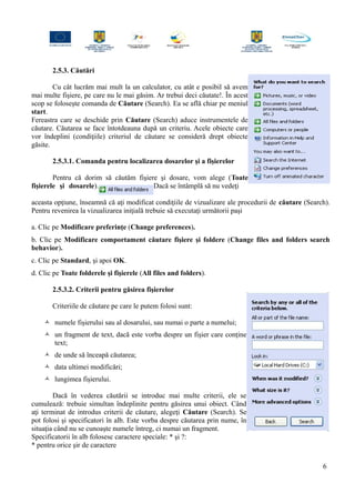 2.5.3. Căutări
Cu cât lucrăm mai mult la un calculator, cu atât e posibil să avem
mai multe fişiere, pe care nu le mai găsim. Ar trebui deci căutate!. În acest
scop se foloseşte comanda de Căutare (Search). Ea se află chiar pe meniul
start.
Fereastra care se deschide prin Căutare (Search) aduce instrumentele de
căutare. Căutarea se face întotdeauna după un criteriu. Acele obiecte care
vor îndeplini (condiţiile) criteriul de căutare se consideră drept obiecte
găsite.
2.5.3.1. Comanda pentru localizarea dosarelor şi a fişierelor
Pentru că dorim să căutăm fişiere şi dosare, vom alege (Toate
fişierele şi dosarele). Dacă se întâmplă să nu vedeţi
aceasta opţiune, înseamnă că aţi modificat condiţiile de vizualizare ale procedurii de căutare (Search).
Pentru revenirea la vizualizarea iniţială trebuie să executaţi următorii paşi
a. Clic pe Modificare preferinţe (Change preferences).
b. Clic pe Modificare comportament căutare fişiere şi foldere (Change files and folders search
behavior).
c. Clic pe Standard, şi apoi OK.
d. Clic pe Toate folderele şi fişierele (All files and folders).
2.5.3.2. Criterii pentru găsirea fişierelor
Criteriile de căutare pe care le putem folosi sunt:
 numele fişierului sau al dosarului, sau numai o parte a numelui;
 un fragment de text, dacă este vorba despre un fişier care conţine
text;
 de unde să înceapă căutarea;
 data ultimei modificări;
 lungimea fişierului.
Dacă în vederea căutării se introduc mai multe criterii, ele se
cumulează: trebuie simultan îndeplinite pentru găsirea unui obiect. Când
aţi terminat de introdus criterii de căutare, alegeţi Căutare (Search). Se
pot folosi şi specificatori în alb. Este vorba despre căutarea prin nume, în
situaţia când nu se cunoaşte numele întreg, ci numai un fragment.
Specificatorii în alb folosesc caractere speciale: * şi ?:
* pentru orice şir de caractere
6
 