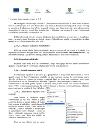 ? pentru un singur caracter, oricare ar fi el
De exemplu o căutare după criteriul a*.* înseamnă căutarea fişierelor al căror nume începe cu
litera a, indiferent care ar fi şirul de caractere care urmează. Extensia numelui poate fi oricare în timp
ce un criteriu de căutare de tipul a?c.txt înseamnă căutarea unui fişier despre care ştim că are numele
format din trei caractere, primul fiind a şi al treilea c. Al doilea caracter poate fi oricare. Mai ştim că
extensia asociată numelui este neapărat .txt.
Indiferent cum aţi introdus criteriile de căutare, dacă există fişiere şi dosare care le îndeplinesc,
atunci ele apar în partea dreaptă a ferestrei de căutare. Ca întotdeauna un clic cu butonul drept arată ce
operaţii se pot efectua asupra obiectului găsit.
2.5.3.3. Lista celor mai recent folosite fişiere
Cele mai recent folosite fişiere (documente) au un regim special: nu trebuie să le căutaţi prin
mijloacele tradiţionale. Ele apar într-o listă prezentată chiar pe meniul start: Documente recente (My
Recent Documents). Cum probabil bănuiţi, criteriul de căutare este data ultimei modificări.
2.5.4. Comprimarea fişierelor
Fişierele foarte mari, mai ales documentele, ocupă mult spaţiu pe disc. Pentru economisirea
spaţiului ocupat ele pot fi comprimate, adică păstrate într-un format compact.
2.5.4.1. Semnificaţia comprimării
Comprimarea fişierelor, a dosarelor şi a programelor le micşorează dimensiunile şi reduce
spaţiul ocupat pe disc. Comprimarea unităţilor de disc (drives) conduce la comprimarea tuturor
fişierelor şi dosarelor existente pe unitatea respectivă. Dacă un dosar este comprimat, atunci toate
fişierele aflate acolo vor fi comprimate. Windows XP permite comprimarea prin două metode:
comprimarea de tip NTFS (pentru fişierele şi dosarele aflate pe hard discuri care recunosc sistemul de
fişiere NTFS) comprimarea prin dosare Zip (arhive): fişierele şi dosarele comprimate în acest fel rămân
comprimate atât pe unităţile de disc FAT cât şi NTFS.
2.5.4.2. Comprimarea fişierelor într-
un dosar
Vom discuta în continuare despre
comprimarea de tip Zip. Pentru a putea
comprima fişiere şi dosare trebuie să creăm
întâi un dosar arhivă (Zip). La calculatorul la
care lucrez, unitatea de disc C: este un disc în
format FAT, ceea ce înseamnă că posibilităţile
de comprimare pentru obiectele – dosare şi
fişiere – aflate aici sunt numai cele de tip Zip.
Pentru crearea unui dosar Zip trebuie să
folosesc o comandă adecvată.
Ceea ce am obţinut este un dosar
7
 