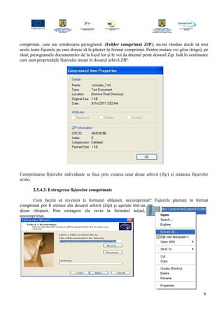 comprimat, care are următoarea pictogramă: (Folder comprimat ZIP); nu-mi rămâne decât să mut
acolo toate fişierele pe care doresc să le păstrez în format comprimat. Pentru mutare voi glisa (trage), pe
rând, pictogramele documentelor de la locul lor şi le voi da drumul peste dosarul Zip. Iată în continuare
care sunt proprietăţile fişierului mutat în dosarul arhivă ZIP:
Comprimarea fişierelor individuale se face prin crearea unui dosar arhivă (Zip) şi mutarea fişierelor
acolo.
2.5.4.3. Extragerea fişierelor comprimate
Cum facem să revenim la formatul obişnuit, necomprimat? Fişierele păstrate în format
comprimat pot fi extrase din dosarul arhivă (Zip) şi aşezate într-un
dosar obişnuit. Prin extragere ele revin la formatul iniţial,
necomprimat.
8
 