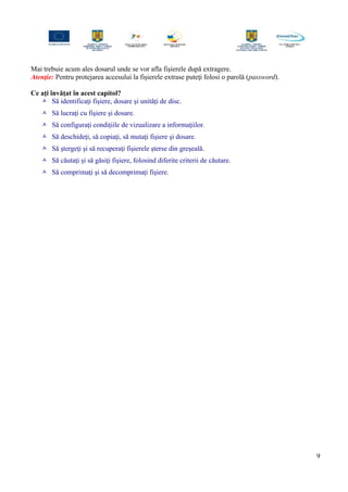 Mai trebuie acum ales dosarul unde se vor afla fişierele după extragere.
Atenţie: Pentru protejarea accesului la fişierele extrase puteţi folosi o parolă (password).
Ce aţi învăţat în acest capitol?
 Să identificaţi fişiere, dosare şi unităţi de disc.
 Să lucraţi cu fişiere şi dosare.
 Să configuraţi condiţiile de vizualizare a informaţiilor.
 Să deschideţi, să copiaţi, să mutaţi fişiere şi dosare.
 Să ştergeţi şi să recuperaţi fişierele şterse din greşeală.
 Să căutaţi şi să găsiţi fişiere, folosind diferite criterii de căutare.
 Să comprimaţi şi să decomprimaţi fişiere.
9
 