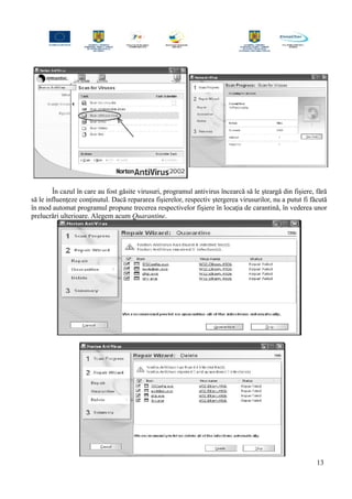 În cazul în care au fost găsite virusuri, programul antivirus încearcă să le şteargă din fişiere, fără
să le influenţeze conţinutul. Dacă repararea fişierelor, respectiv ştergerea virusurilor, nu a putut fi făcută
în mod automat programul propune trecerea respectivelor fişiere în locaţia de carantină, în vederea unor
prelucrări ulterioare. Alegem acum Quarantine.
13
 