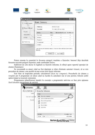 Putem renunţa la carantină în favoarea ştergerii imediate a fişierelor: butonul Skip deschide
fereastra asociată ştergerii fişierelor, unde confirmăm Delete.
Indiferent de cele decise în legătură cu fişierele infectate, la sfârşit apare raportul operaţiei de
căutare (Summary):
Se recomandă ca atunci când au fost depistate şi chiar eliminate automat virusuri, să se reia
procedura de căutare: este posibil să mai existe încă fişiere infectate.
Este bine să inspectăm periodic calculatorul (Scan my computer). Procedurile de căutare a
viruşilor pot fi programate să ruleze când nu lucrăm la calculator (iar el este pornit); folosim astfel
optim timpul şi resursele sistemului.
Programarea (planificarea) lansării în execuţie a programului antivirus se face prin opţiunea
Task Schedule (programare de sarcini).
14
 